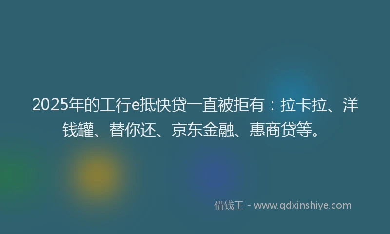 2025年的工行e抵快贷一直被拒有：拉卡拉、洋钱罐、替你还、京东金融、惠商贷等。