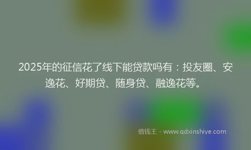 2025年的征信花了线下能贷款吗有：投友圈、安逸花、好期贷、随身贷、融逸花等。