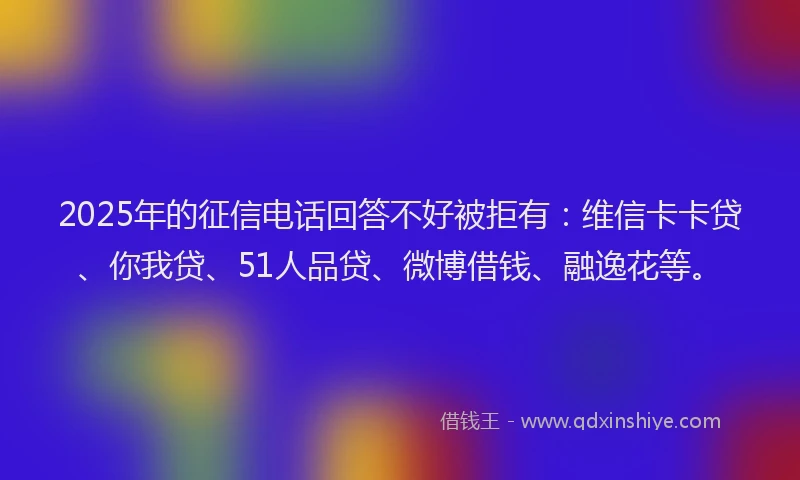 2025年的征信电话回答不好被拒有：维信卡卡贷、你我贷、51人品贷、微博借钱、融逸花等。