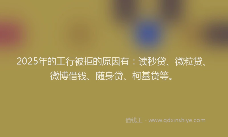 2025年的工行被拒的原因有：读秒贷、微粒贷、微博借钱、随身贷、柯基贷等。