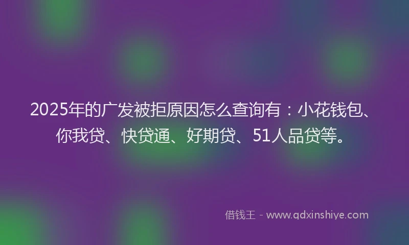 2025年的广发被拒原因怎么查询有：小花钱包、你我贷、快贷通、好期贷、51人品贷等。