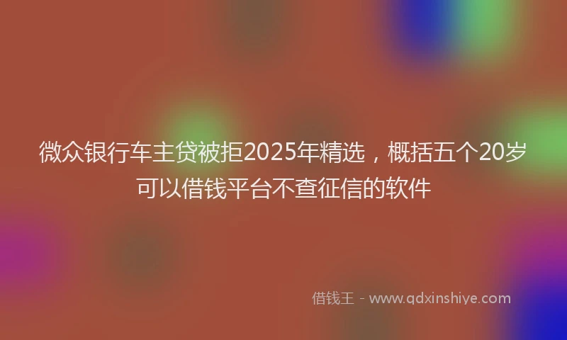 微众银行车主贷被拒2025年精选，概括五个20岁可以借钱平台不查征信的软件