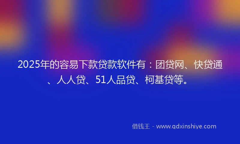 2025年的容易下款贷款软件有：团贷网、快贷通、人人贷、51人品贷、柯基贷等。