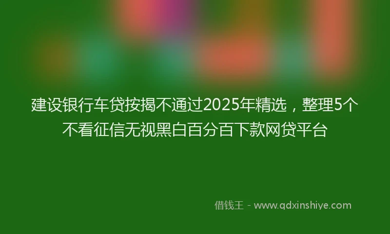建设银行车贷按揭不通过2025年精选，整理5个不看征信无视黑白百分百下款网贷平台