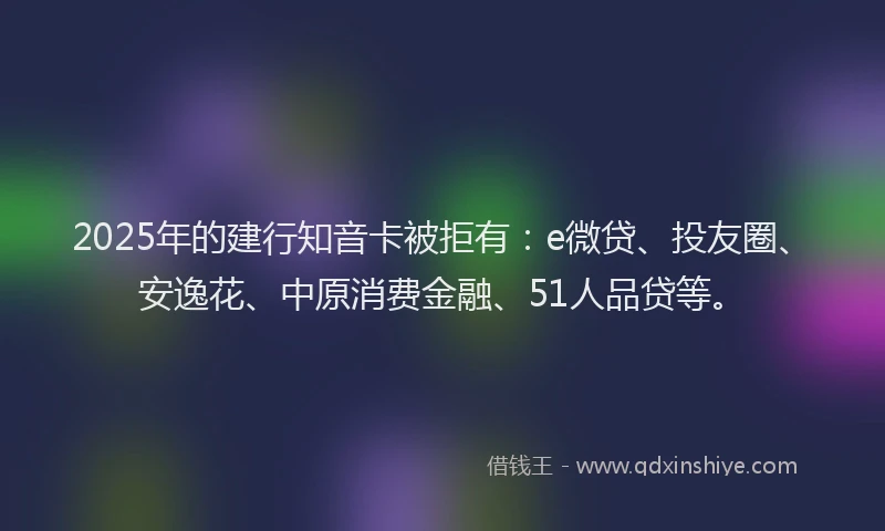 2025年的建行知音卡被拒有：e微贷、投友圈、安逸花、中原消费金融、51人品贷等。