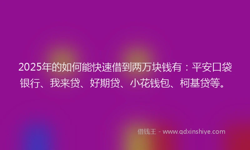 2025年的如何能快速借到两万块钱有：平安口袋银行、我来贷、好期贷、小花钱包、柯基贷等。