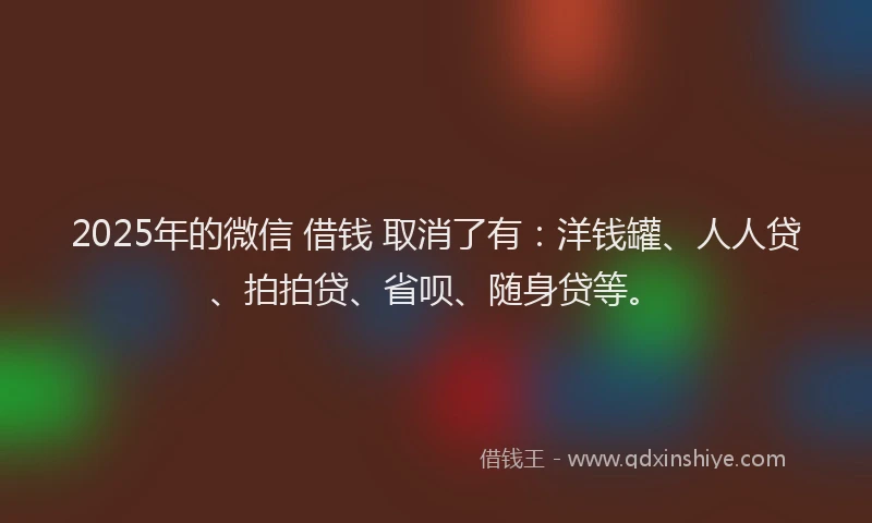 2025年的微信 借钱 取消了有：洋钱罐、人人贷、拍拍贷、省呗、随身贷等。