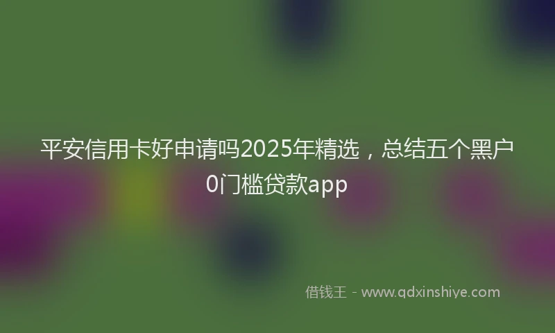 平安信用卡好申请吗2025年精选，总结五个黑户0门槛贷款app