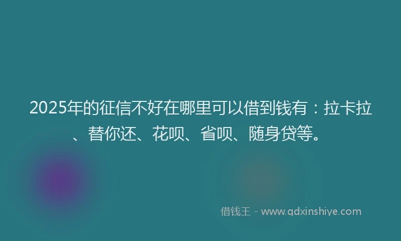2025年的征信不好在哪里可以借到钱有：拉卡拉、替你还、花呗、省呗、随身贷等。