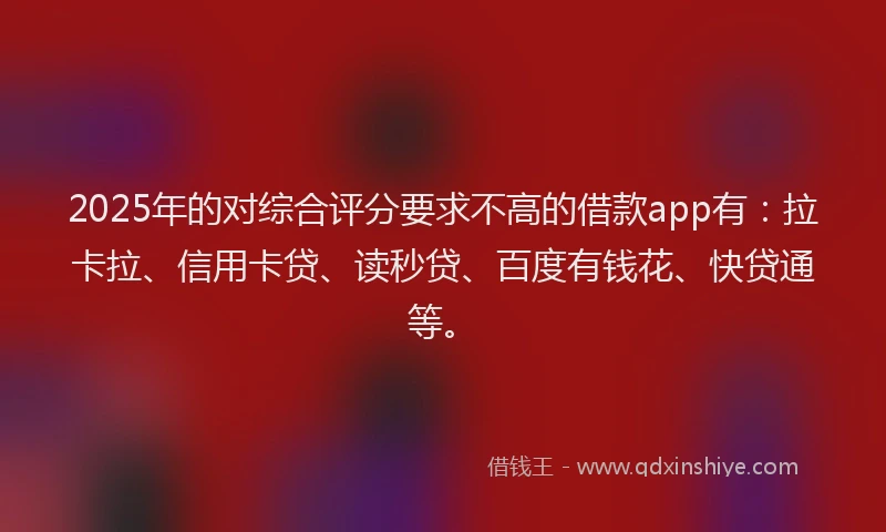 2025年的对综合评分要求不高的借款app有：拉卡拉、信用卡贷、读秒贷、百度有钱花、快贷通等。