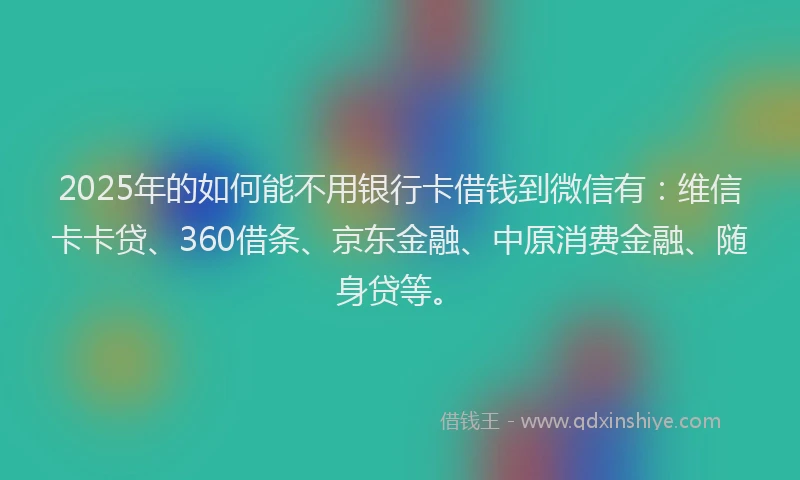 2025年的如何能不用银行卡借钱到微信有：维信卡卡贷、360借条、京东金融、中原消费金融、随身贷等。