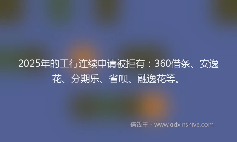 2025年的工行连续申请被拒有：360借条、安逸花、分期乐、省呗、融逸花等。