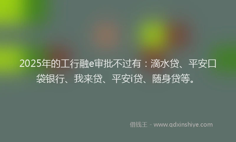 2025年的工行融e审批不过有：滴水贷、平安口袋银行、我来贷、平安i贷、随身贷等。