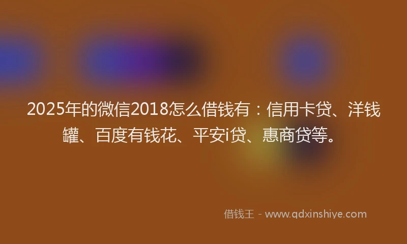 2025年的微信2018怎么借钱有：信用卡贷、洋钱罐、百度有钱花、平安i贷、惠商贷等。
