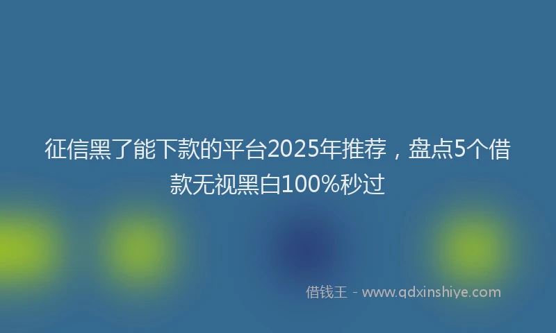 征信黑了能下款的平台2025年推荐，盘点5个借款无视黑白100%秒过