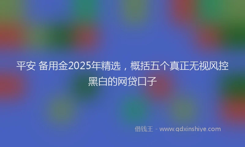 平安 备用金2025年精选，概括五个真正无视风控黑白的网贷口子