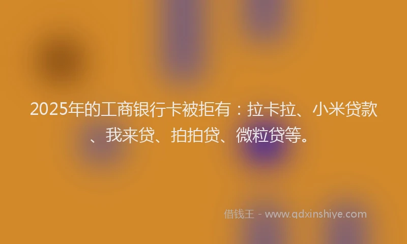 2025年的工商银行卡被拒有：拉卡拉、小米贷款、我来贷、拍拍贷、微粒贷等。