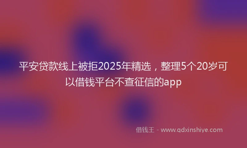 平安贷款线上被拒2025年精选，整理5个20岁可以借钱平台不查征信的app