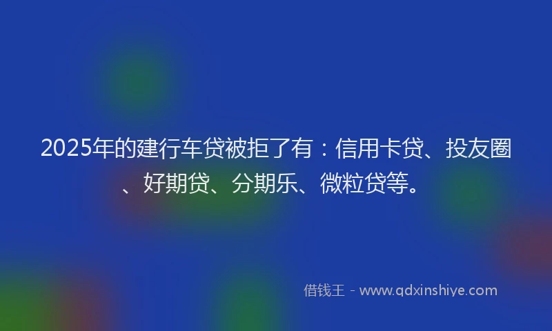 2025年的建行车贷被拒了有：信用卡贷、投友圈、好期贷、分期乐、微粒贷等。