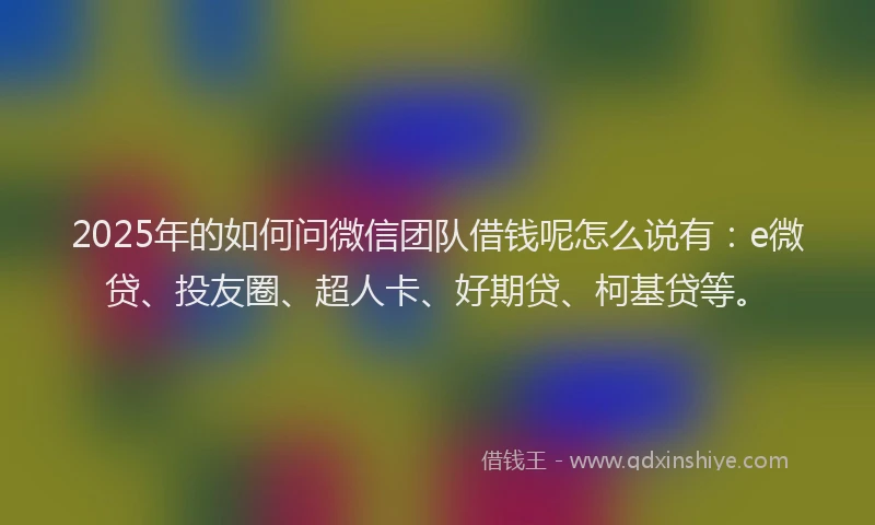 2025年的如何问微信团队借钱呢怎么说有：e微贷、投友圈、超人卡、好期贷、柯基贷等。
