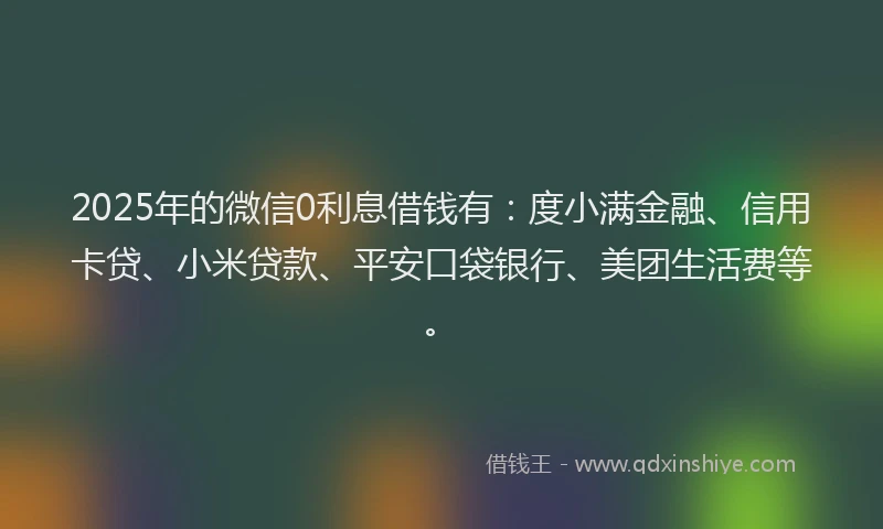 2025年的微信0利息借钱有：度小满金融、信用卡贷、小米贷款、平安口袋银行、美团生活费等。
