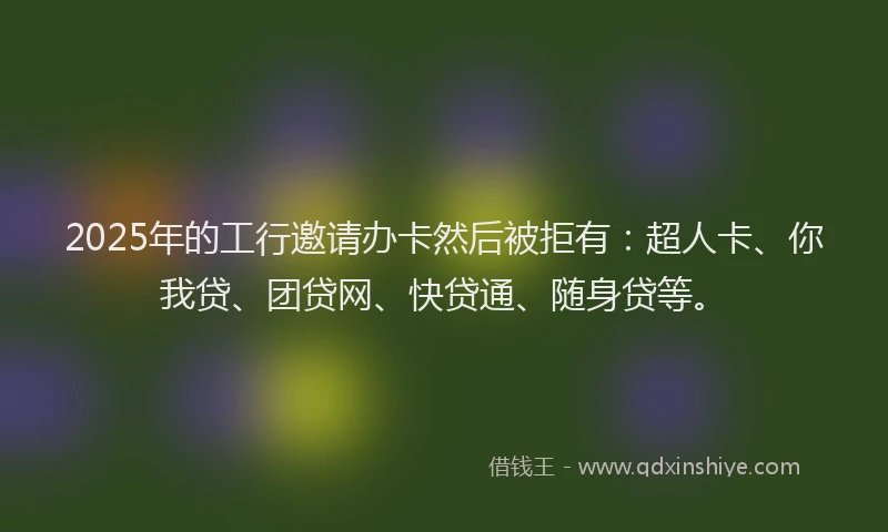 2025年的工行邀请办卡然后被拒有：超人卡、你我贷、团贷网、快贷通、随身贷等。