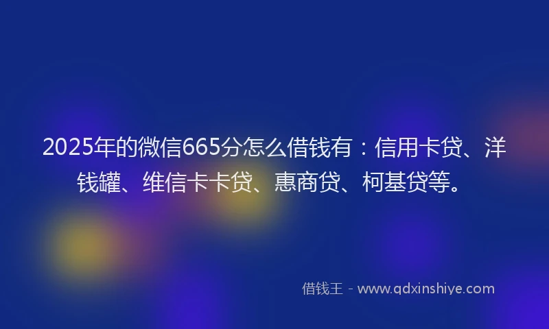 2025年的微信665分怎么借钱有：信用卡贷、洋钱罐、维信卡卡贷、惠商贷、柯基贷等。
