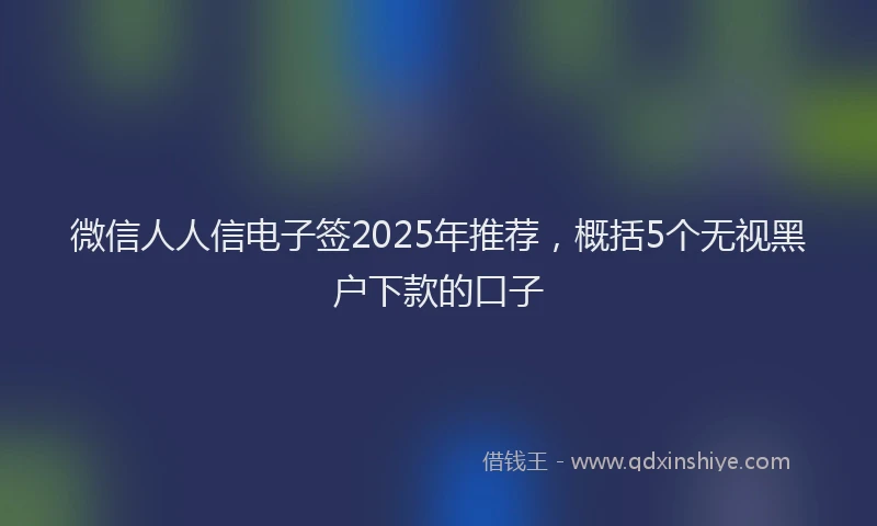 微信人人信电子签2025年推荐，概括5个无视黑户下款的口子