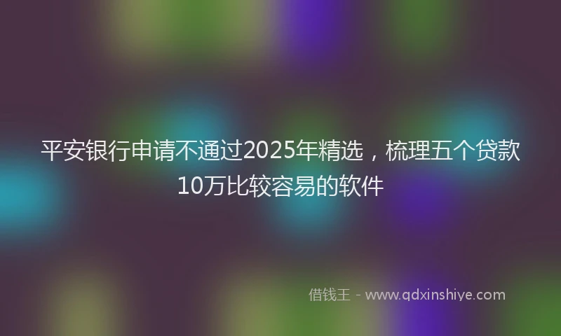 平安银行申请不通过2025年精选，梳理五个贷款10万比较容易的软件
