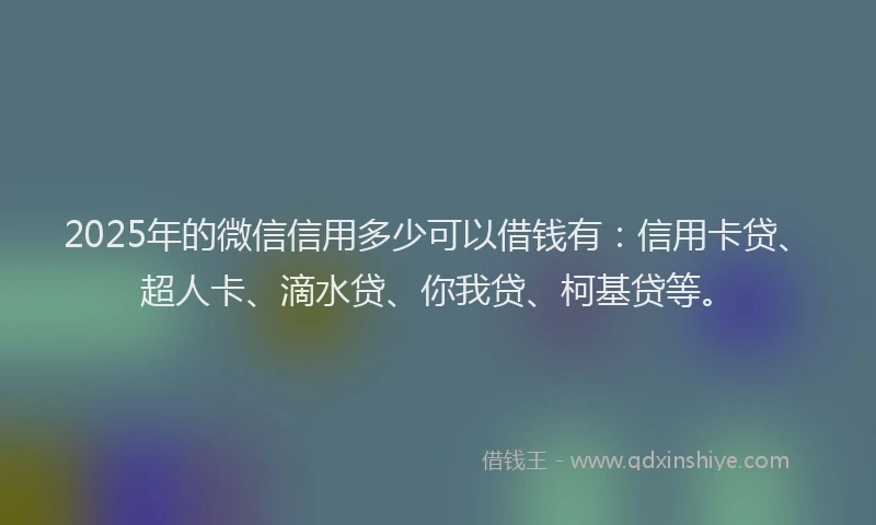 2025年的微信信用多少可以借钱有：信用卡贷、超人卡、滴水贷、你我贷、柯基贷等。