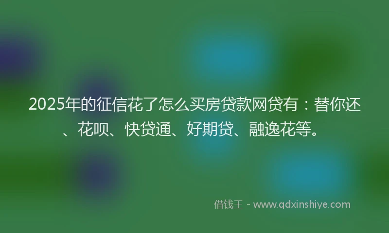 2025年的征信花了怎么买房贷款网贷有：替你还、花呗、快贷通、好期贷、融逸花等。