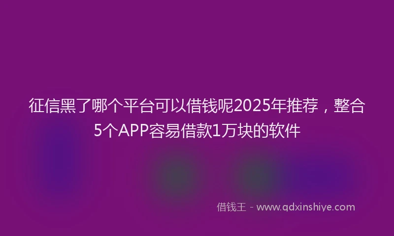 征信黑了哪个平台可以借钱呢2025年推荐，整合5个APP容易借款1万块的软件