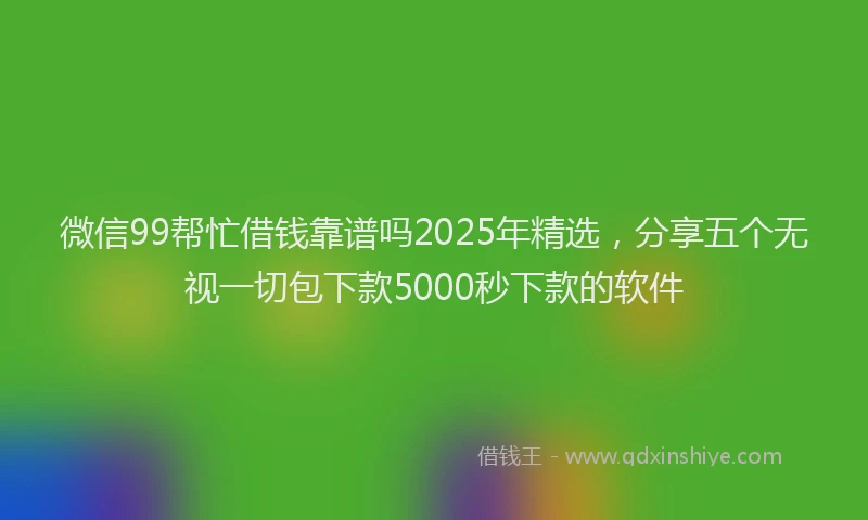 微信99帮忙借钱靠谱吗2025年精选，分享五个无视一切包下款5000秒下款的软件