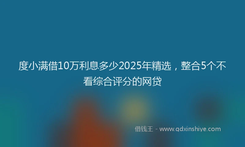 度小满借10万利息多少2025年精选，整合5个不看综合评分的网贷