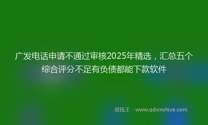 广发电话申请不通过审核2025年精选，汇总五个综合评分不足有负债都能下款软件