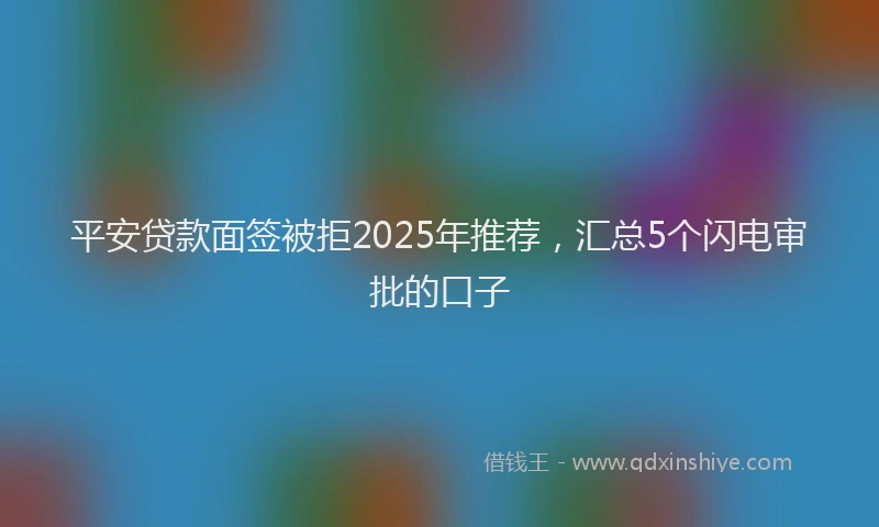 平安贷款面签被拒2025年推荐，汇总5个闪电审批的口子