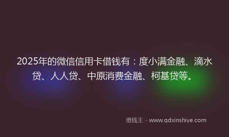 2025年的微信信用卡借钱有：度小满金融、滴水贷、人人贷、中原消费金融、柯基贷等。