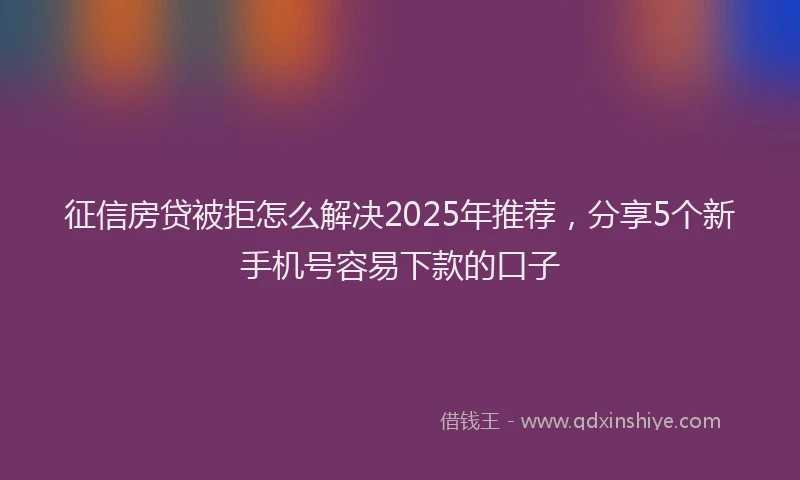 征信房贷被拒怎么解决2025年推荐，分享5个新手机号容易下款的口子