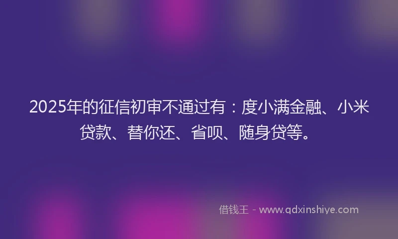 2025年的征信初审不通过有：度小满金融、小米贷款、替你还、省呗、随身贷等。
