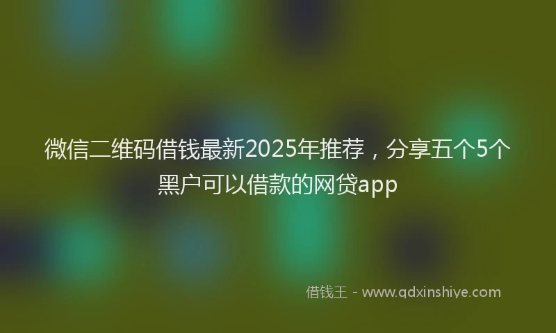 微信二维码借钱最新2025年推荐，分享五个5个黑户可以借款的网贷app