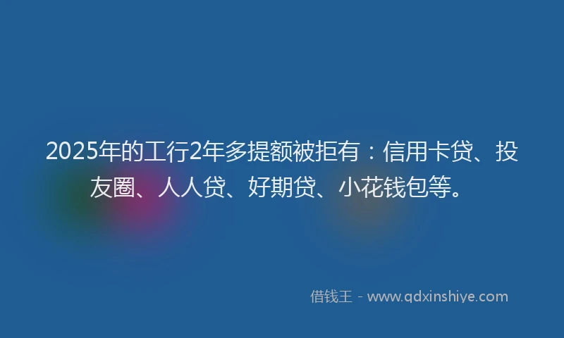 2025年的工行2年多提额被拒有：信用卡贷、投友圈、人人贷、好期贷、小花钱包等。