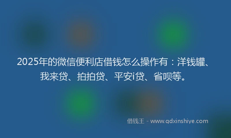 2025年的微信便利店借钱怎么操作有：洋钱罐、我来贷、拍拍贷、平安i贷、省呗等。