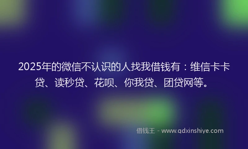 2025年的微信不认识的人找我借钱有：维信卡卡贷、读秒贷、花呗、你我贷、团贷网等。