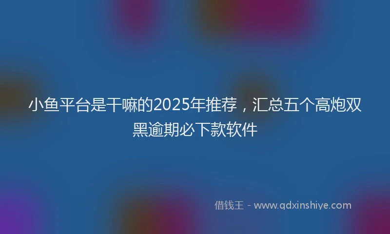 小鱼平台是干嘛的2025年推荐，汇总五个高炮双黑逾期必下款软件