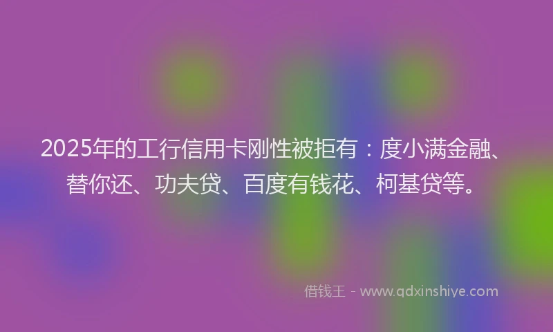 2025年的工行信用卡刚性被拒有：度小满金融、替你还、功夫贷、百度有钱花、柯基贷等。