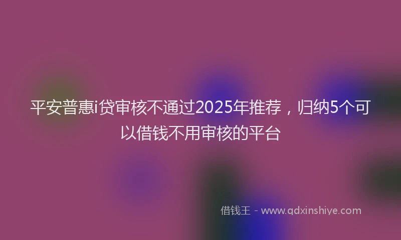 平安普惠i贷审核不通过2025年推荐，归纳5个可以借钱不用审核的平台