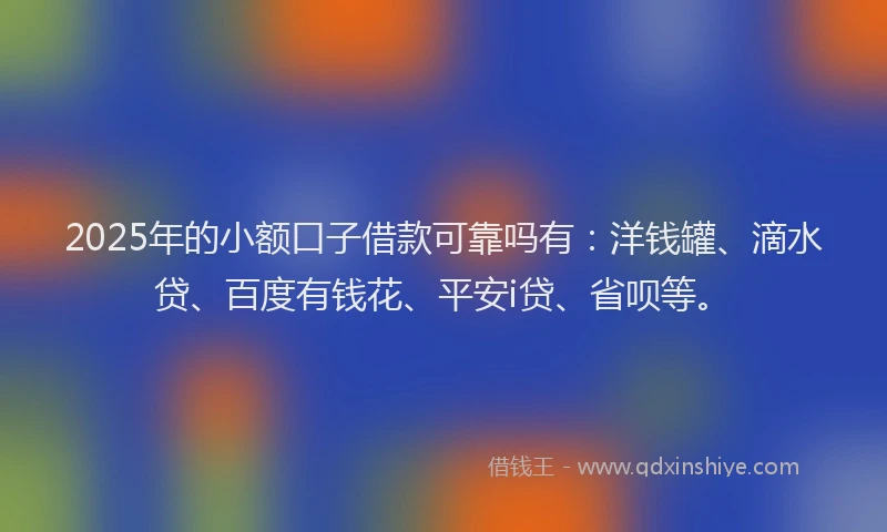 2025年的小额口子借款可靠吗有：洋钱罐、滴水贷、百度有钱花、平安i贷、省呗等。