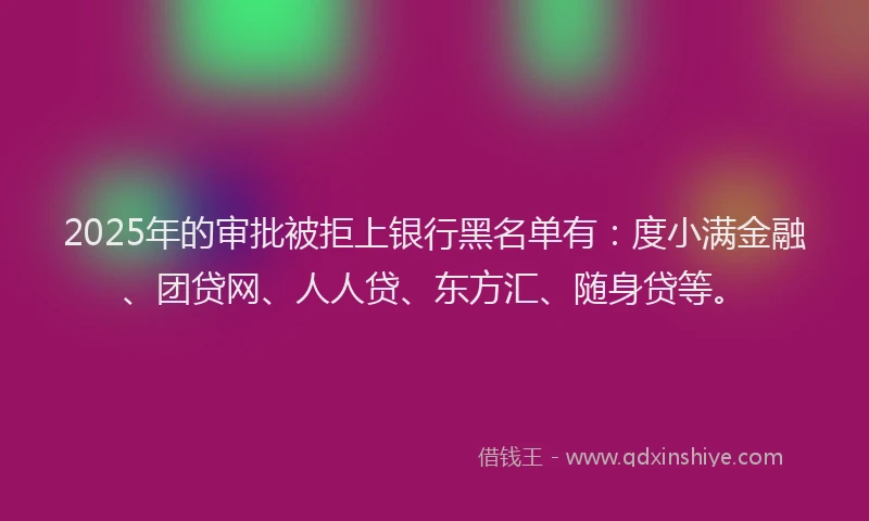 2025年的审批被拒上银行黑名单有：度小满金融、团贷网、人人贷、东方汇、随身贷等。