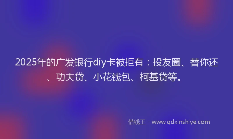 2025年的广发银行diy卡被拒有：投友圈、替你还、功夫贷、小花钱包、柯基贷等。