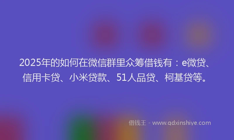 2025年的如何在微信群里众筹借钱有：e微贷、信用卡贷、小米贷款、51人品贷、柯基贷等。